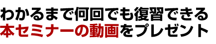 わかるまで何回でも復習できる 本セミナーの動画をプレゼント 