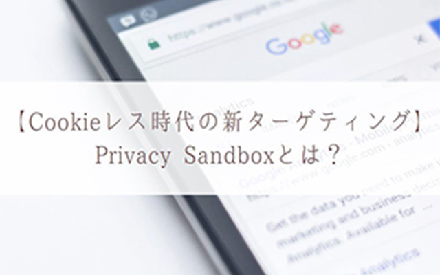 【Cookie レス 時代の新ターゲティング】Privacy Sandboxとは?